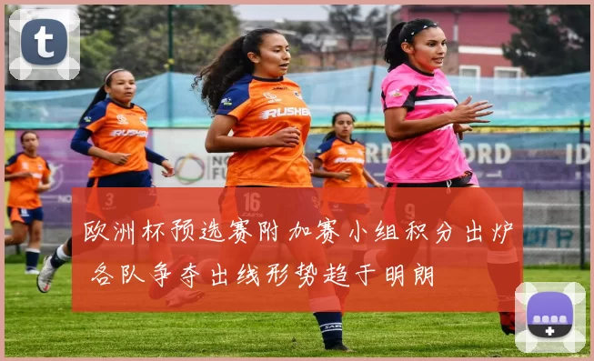 欧洲杯预选赛附加赛小组积分出炉 各队争夺出线形势趋于明朗