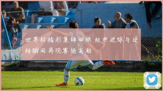 世界杯精彩集锦回顾 经典进球与逆转瞬间再现赛场高潮
