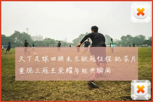 天下足球回顾米兰欧冠征程 纪录片重现三冠王荣耀与经典瞬间