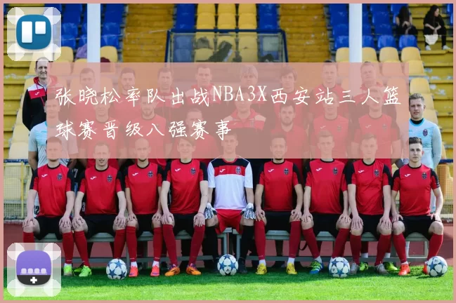 张晓松率队出战NBA3X西安站三人篮球赛晋级八强赛事