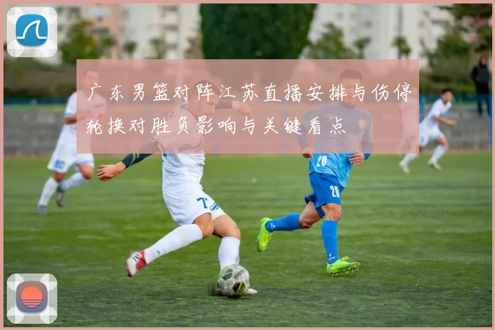 广东男篮对阵江苏直播安排与伤停轮换对胜负影响与关键看点