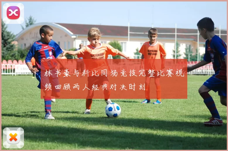 林书豪与科比同场竞技完整比赛视频回顾两人经典对决时刻