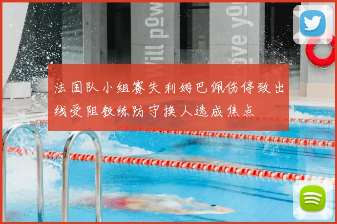 法国队小组赛失利姆巴佩伤停致出线受阻教练防守换人选成焦点