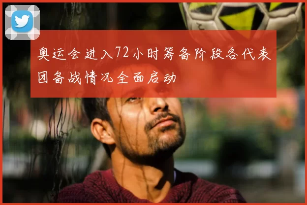 奥运会进入72小时筹备阶段各代表团备战情况全面启动