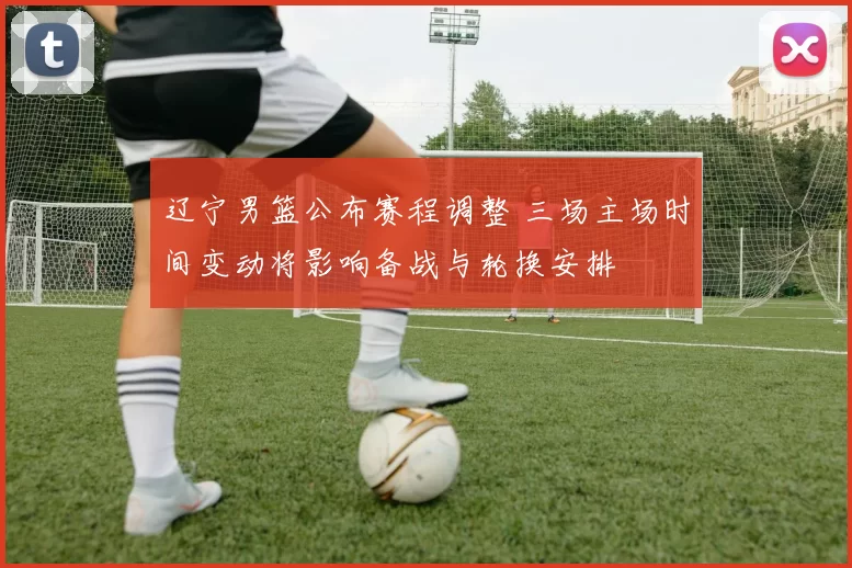 辽宁男篮公布赛程调整 三场主场时间变动将影响备战与轮换安排