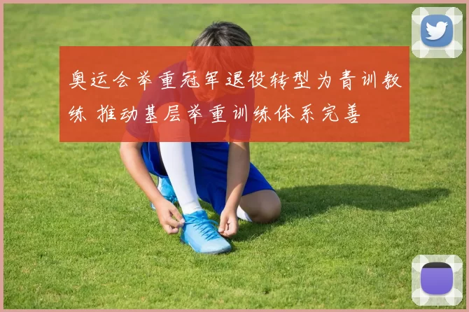 奥运会举重冠军退役转型为青训教练 推动基层举重训练体系完善