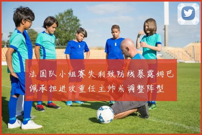 法国队小组赛失利致防线暴露姆巴佩承担进攻重任主帅或调整阵型