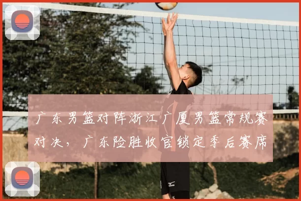 广东男篮对阵浙江广厦男篮常规赛对决，广东险胜收官锁定季后赛席位