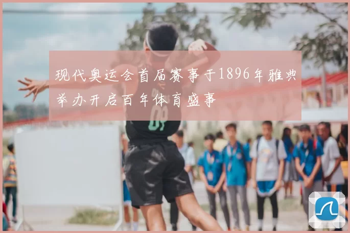 现代奥运会首届赛事于1896年雅典举办开启百年体育盛事