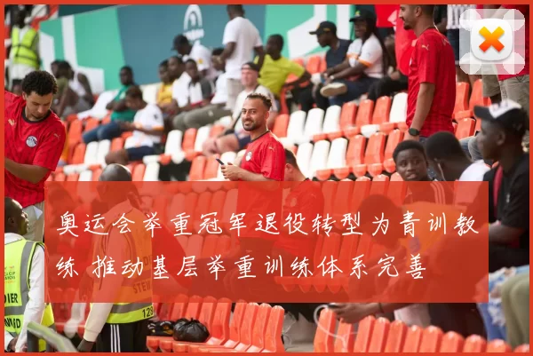 奥运会举重冠军退役转型为青训教练 推动基层举重训练体系完善