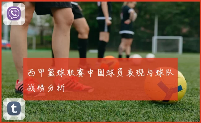 西甲篮球联赛中国球员表现与球队战绩分析