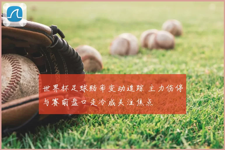 世界杯足球赔率变动追踪 主力伤停与赛前盘口走冷成关注焦点