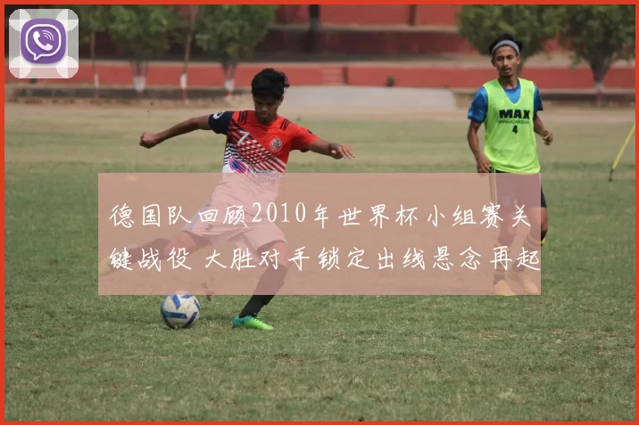 德国队回顾2010年世界杯小组赛关键战役 大胜对手锁定出线悬念再起