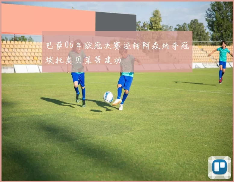 巴萨06年欧冠决赛逆转阿森纳夺冠埃托奥贝莱蒂建功