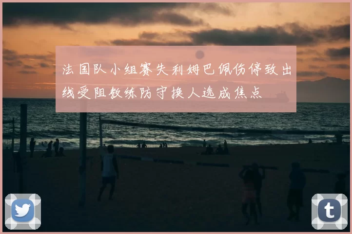 法国队小组赛失利姆巴佩伤停致出线受阻教练防守换人选成焦点