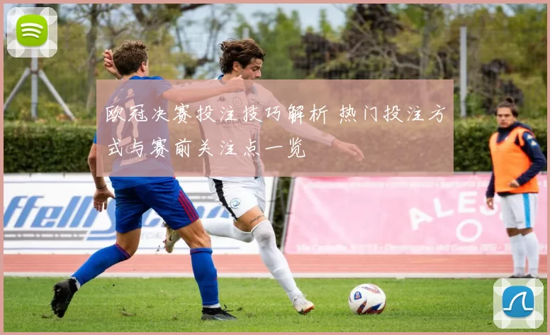 欧冠决赛投注技巧解析 热门投注方式与赛前关注点一览