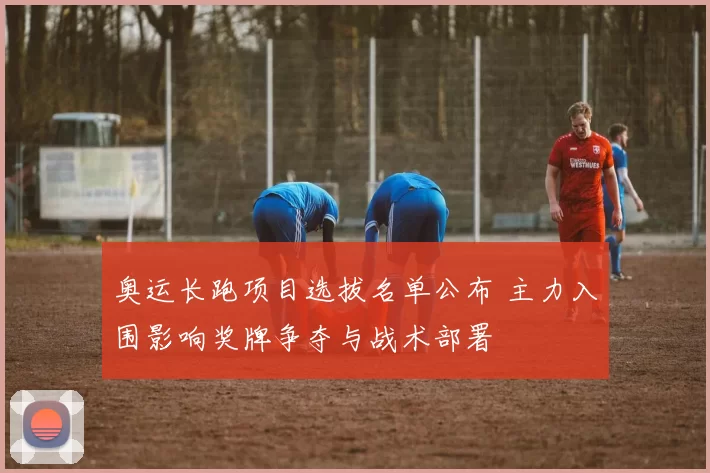 奥运长跑项目选拔名单公布 主力入围影响奖牌争夺与战术部署