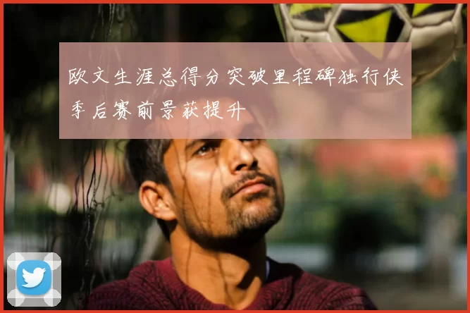 欧文生涯总得分突破里程碑独行侠季后赛前景获提升