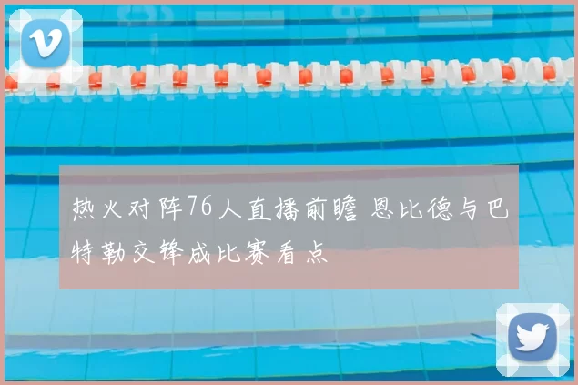 热火对阵76人直播前瞻 恩比德与巴特勒交锋成比赛看点