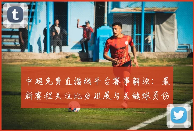 中超免费直播线平台赛事解读：最新赛程关注比分进展与关键球员伤停情况