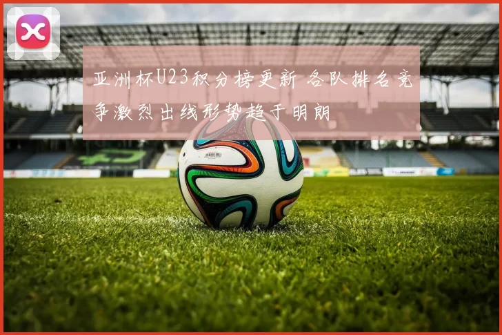 亚洲杯U23积分榜更新 各队排名竞争激烈出线形势趋于明朗