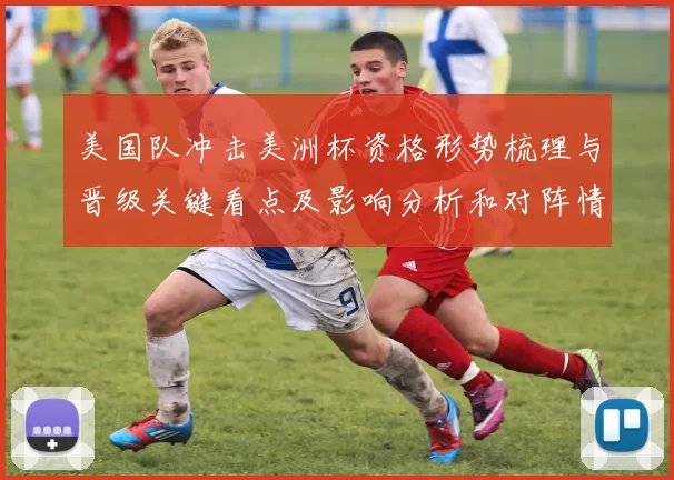 美国队冲击美洲杯资格形势梳理与晋级关键看点及影响分析和对阵情况评估