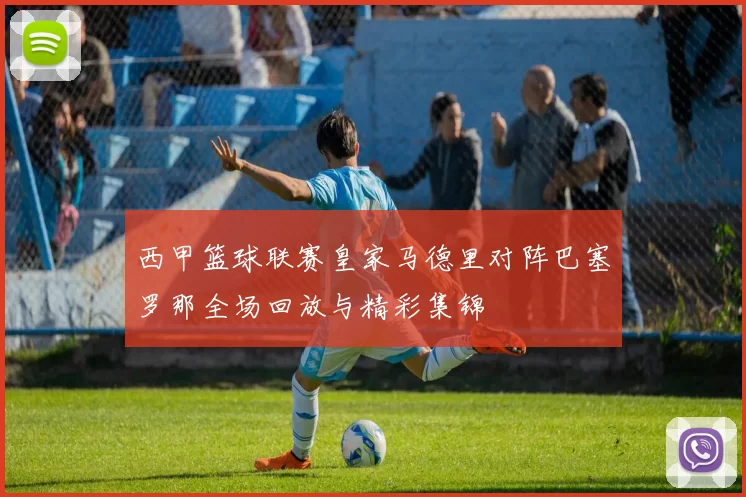 西甲篮球联赛皇家马德里对阵巴塞罗那全场回放与精彩集锦