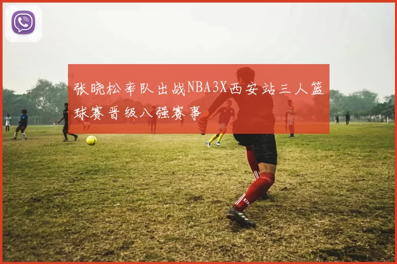 张晓松率队出战NBA3X西安站三人篮球赛晋级八强赛事