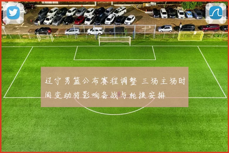 辽宁男篮公布赛程调整 三场主场时间变动将影响备战与轮换安排