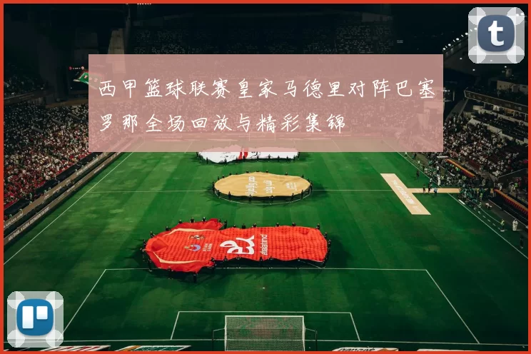 西甲篮球联赛皇家马德里对阵巴塞罗那全场回放与精彩集锦