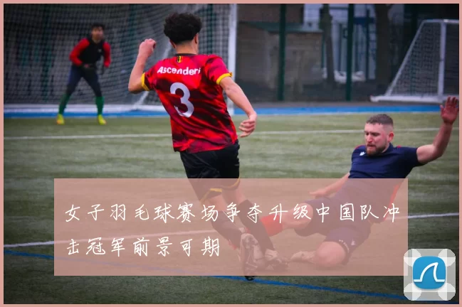 女子羽毛球赛场争夺升级中国队冲击冠军前景可期