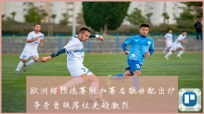 欧洲杯预选赛附加赛名额分配出炉 争夺晋级席位更趋激烈
