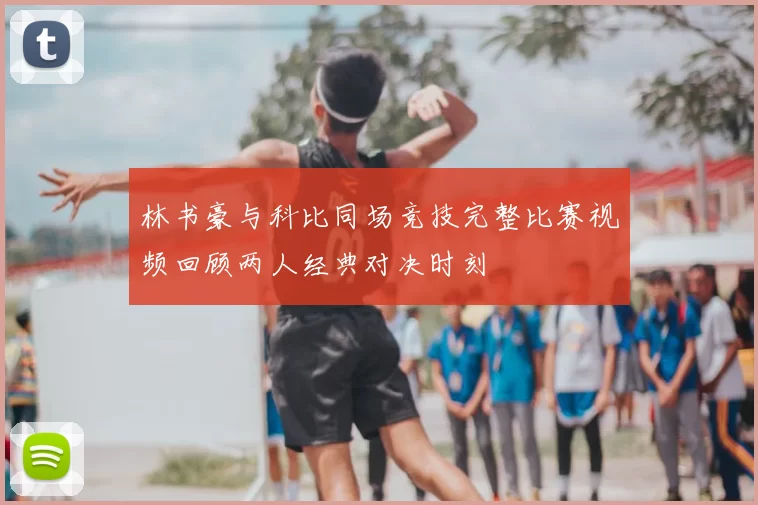 林书豪与科比同场竞技完整比赛视频回顾两人经典对决时刻