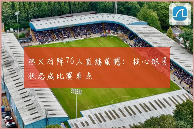 热火对阵76人直播前瞻：核心球员状态成比赛看点