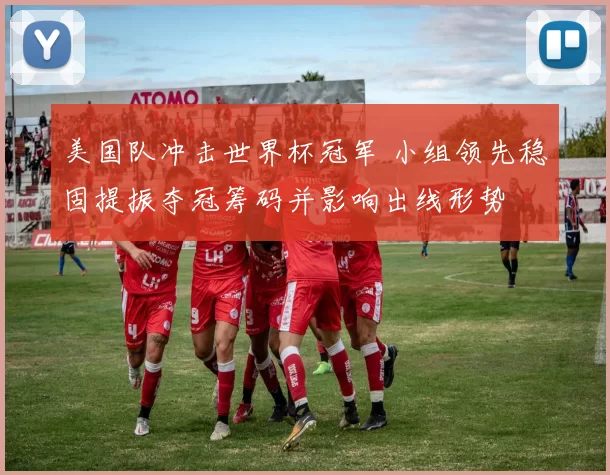 美国队冲击世界杯冠军 小组领先稳固提振夺冠筹码并影响出线形势