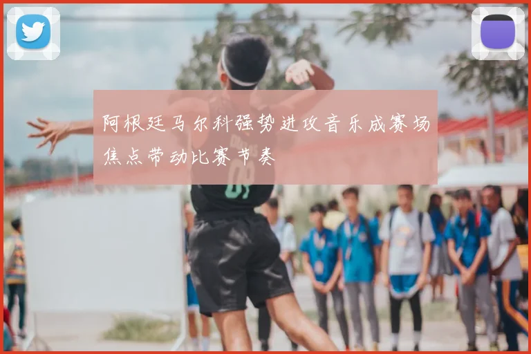 阿根廷马尔科强势进攻音乐成赛场焦点带动比赛节奏