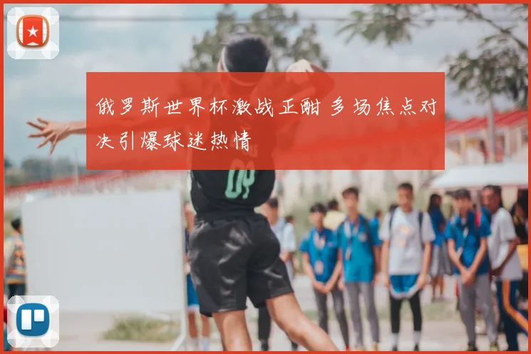 俄罗斯世界杯激战正酣 多场焦点对决引爆球迷热情