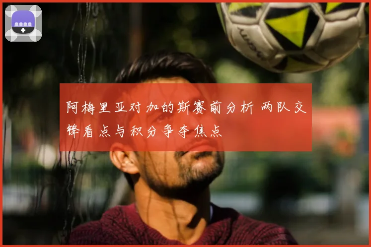 阿梅里亚对加的斯赛前分析 两队交锋看点与积分争夺焦点