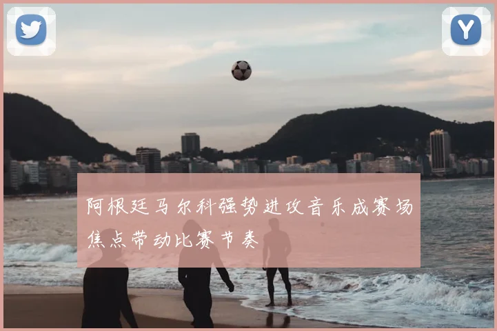 阿根廷马尔科强势进攻音乐成赛场焦点带动比赛节奏