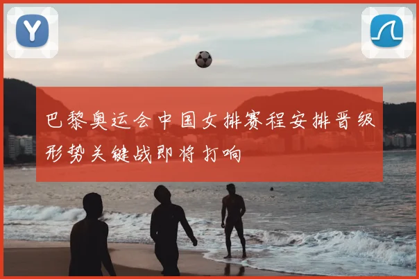 巴黎奥运会中国女排赛程安排晋级形势关键战即将打响