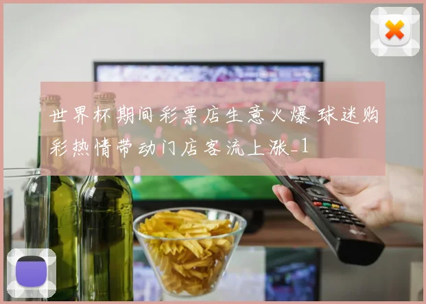 世界杯期间彩票店生意火爆 球迷购彩热情带动门店客流上涨_1